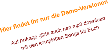 Hier findet Ihr nur die Demo-Versionen  Auf Anfrage gibts auch nen mp3 download mit den kompletten Songs für Euch